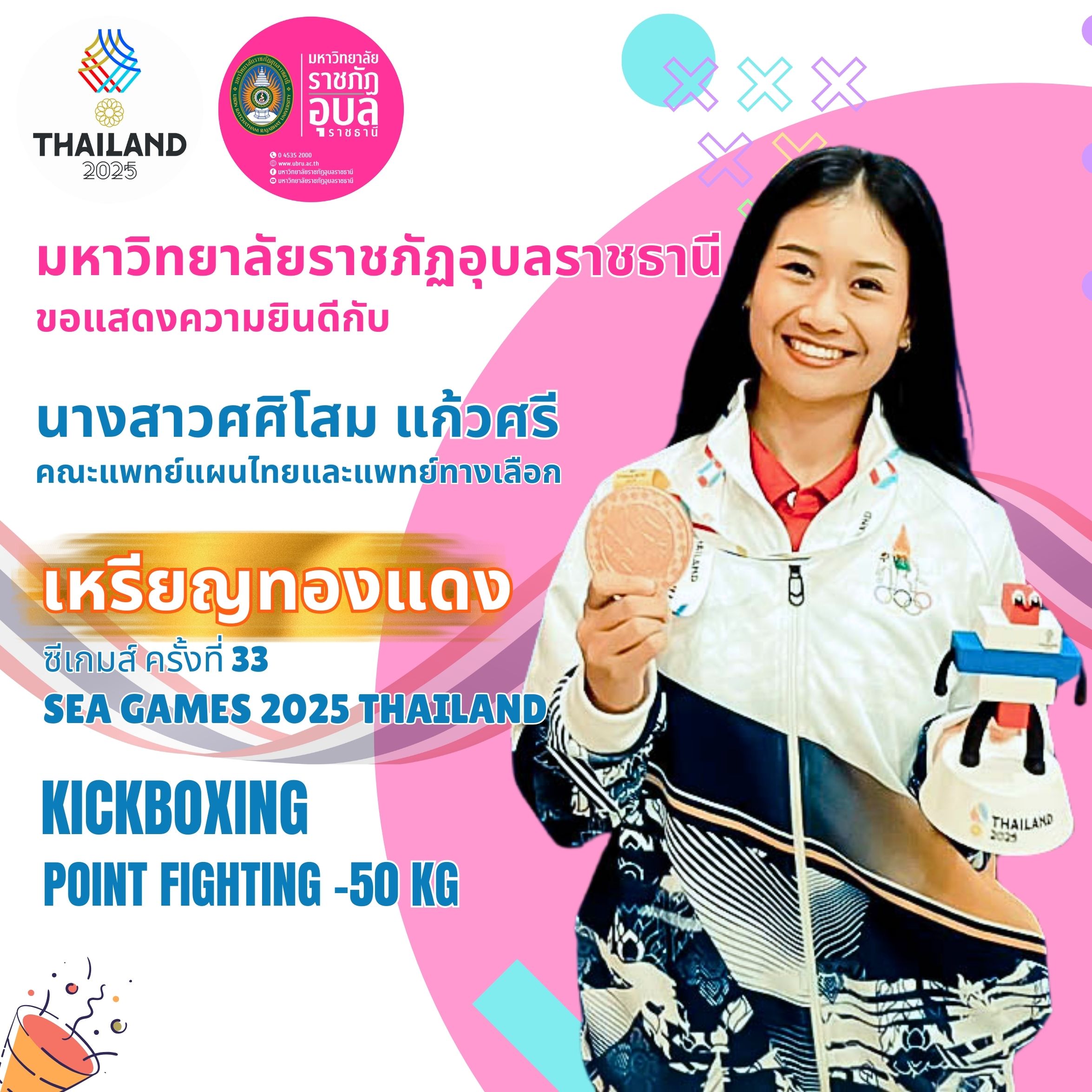 นางสาวศศิโสม แก้วศรี นักศึกษาสาขาวิชาวิทยาศาสตร์ความงามและสุขภาพ ชั้นปีที่ ๔ คณะแพทย์แผนไทยและแพทย์ทางเลือก มหาวิทยาลัยราชภัฏอุบลราชธานี
ในการสร้างผลงานยอดเยี่ยมบนเวทีกีฬาระดับนานาชาติ คว้าเหรียญทองแดง จากการแข่งขันกีฬาซีเกมส์ ครั้งที่ ๓๓ SEA GAMES 2025 THAILAND การแข่งขันคิกบ็อกซิ่ง ประเภท Point Fighting รุ่นน้ำหนักไม่เกิน ๕๐ กิโลกรัมหญิง (Point Fighting -50 kg)